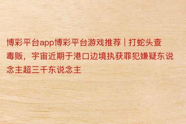 博彩平台app博彩平台游戏推荐 | 打蛇头查毒贩，宇宙近期于港口边境执获罪犯嫌疑东说念主超三千东说念主