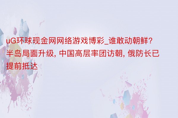 uG环球现金网网络游戏博彩_谁敢动朝鲜? 半岛局面升级, 中国高层率团访朝, 俄防长已提前抵达