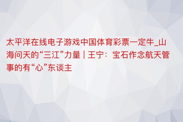 太平洋在线电子游戏中国体育彩票一定牛_山海问天的“三江”力量 | 王宁：宝石作念航天管事的有“心”东谈主