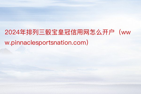 2024年排列三骰宝皇冠信用网怎么开户（www.pinnaclesportsnation.com）