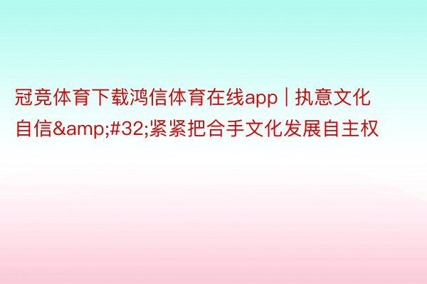 冠竞体育下载鸿信体育在线app | 执意文化自信&#32;紧紧把合手文化发展自主权