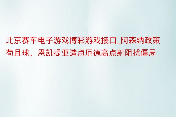 北京赛车电子游戏博彩游戏接口_阿森纳政策苟且球，恩凯提亚造点厄德高点射阻扰僵局