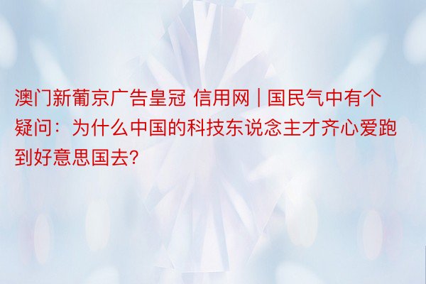 澳门新葡京广告皇冠 信用网 | 国民气中有个疑问：为什么中国的科技东说念主才齐心爱跑到好意思国去？