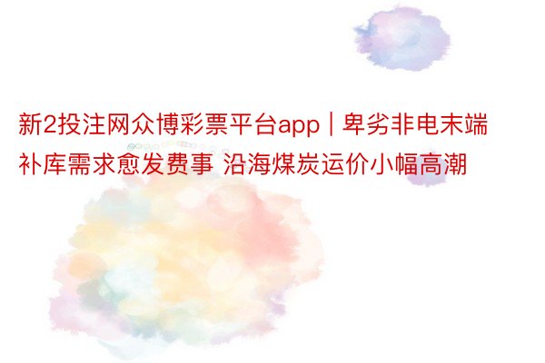 新2投注网众博彩票平台app | 卑劣非电末端补库需求愈发费事 沿海煤炭运价小幅高潮