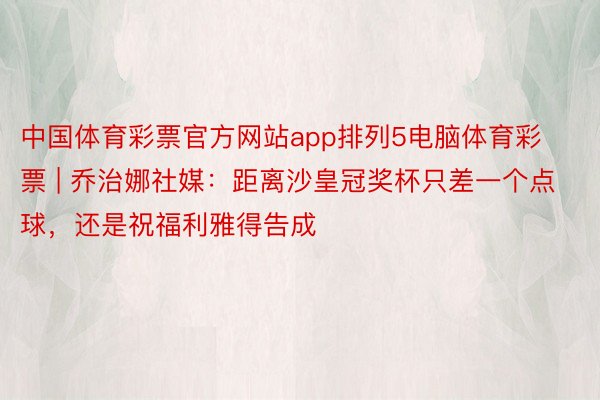 中国体育彩票官方网站app排列5电脑体育彩票 | 乔治娜社媒：距离沙皇冠奖杯只差一个点球，还是祝福利雅得告成