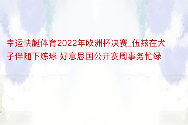 幸运快艇体育2022年欧洲杯决赛_伍兹在犬子伴随下练球 好意思国公开赛周事务忙绿