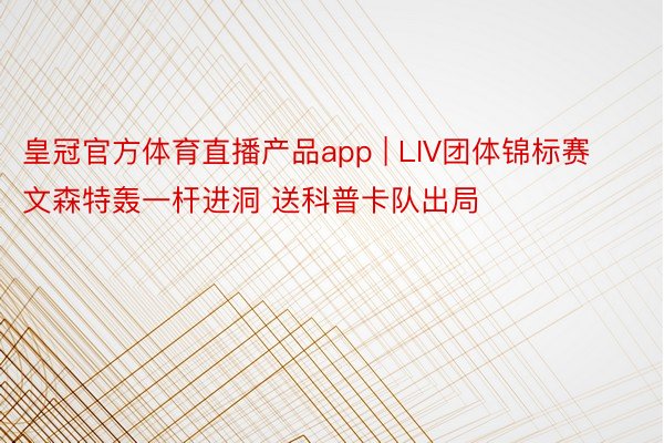 皇冠官方体育直播产品app | LIV团体锦标赛文森特轰一杆进洞 送科普卡队出局