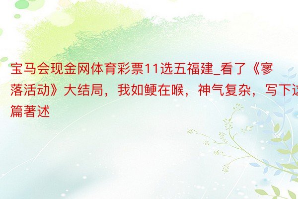 宝马会现金网体育彩票11选五福建_看了《寥落活动》大结局，我如鲠在喉，神气复杂，写下这篇著述