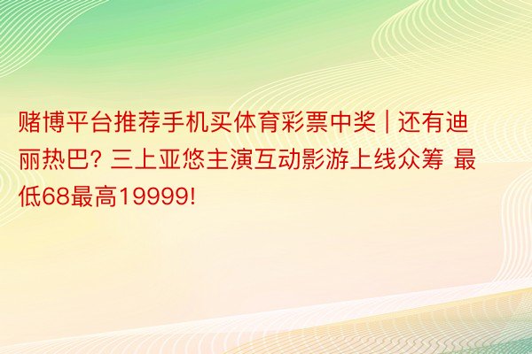 赌博平台推荐手机买体育彩票中奖 | 还有迪丽热巴? 三上亚悠主演互动影游上线众筹 最低68最高19999!