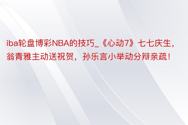 iba轮盘博彩NBA的技巧_《心动7》七七庆生，翁青雅主动送祝贺，孙乐言小举动分辩亲疏！