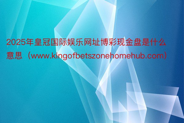 2025年皇冠国际娱乐网址博彩现金盘是什么意思（www.kingofbetszonehomehub.com）