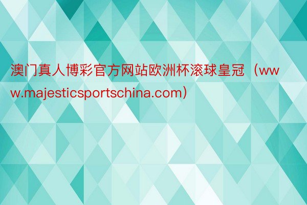 澳门真人博彩官方网站欧洲杯滚球皇冠（www.majesticsportschina.com）