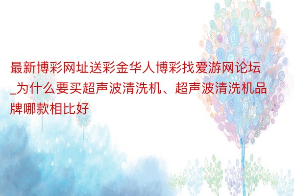 最新博彩网址送彩金华人博彩找爱游网论坛_为什么要买超声波清洗机、超声波清洗机品牌哪款相比好