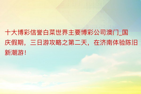 十大博彩信誉白菜世界主要博彩公司澳门_国庆假期，三日游攻略之第二天，在济南体验陈旧新潮游！